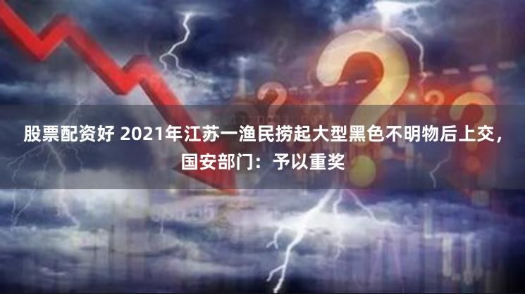 股票配资好 2021年江苏一渔民捞起大型黑色不明物后上交，国安部门：予以重奖