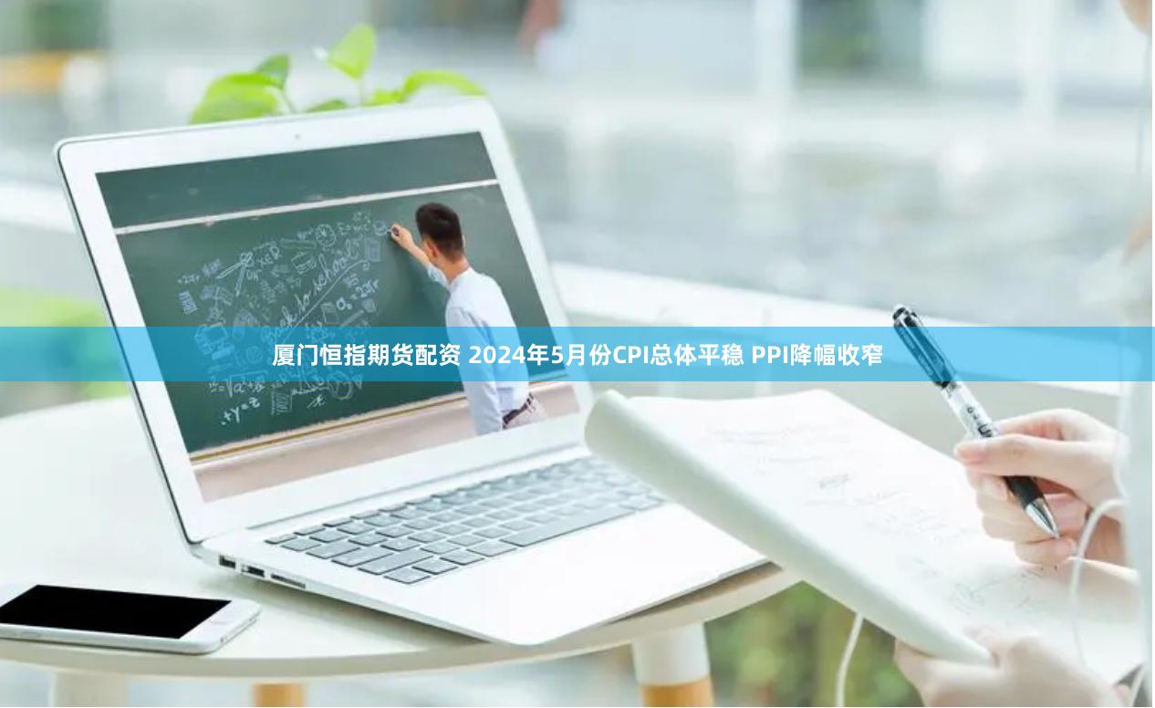 厦门恒指期货配资 2024年5月份CPI总体平稳 PPI降幅收窄