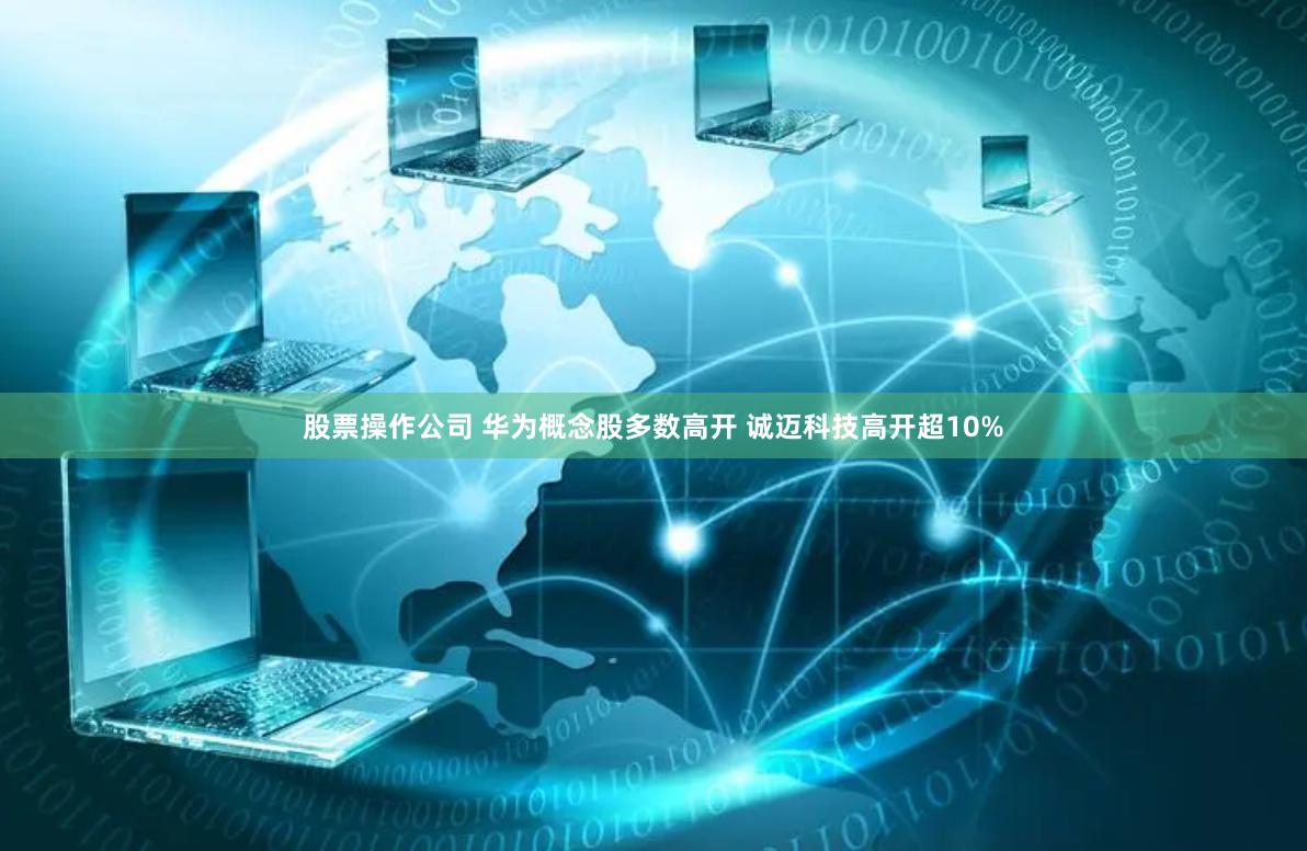 股票操作公司 华为概念股多数高开 诚迈科技高开超10%