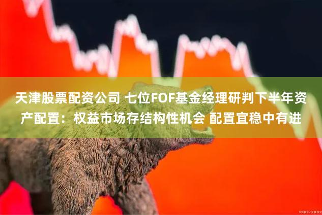 天津股票配资公司 七位FOF基金经理研判下半年资产配置：权益市场存结构性机会 配置宜稳中有进