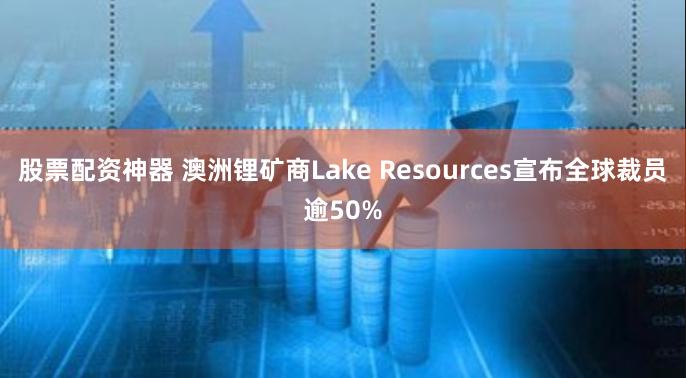 股票配资神器 澳洲锂矿商Lake Resources宣布全球裁员逾50%