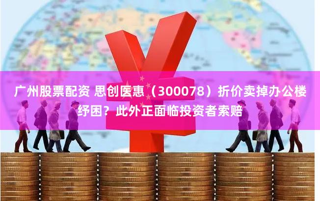 广州股票配资 思创医惠（300078）折价卖掉办公楼纾困？此外正面临投资者索赔