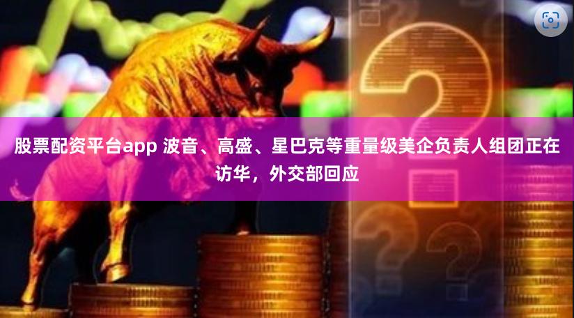 股票配资平台app 波音、高盛、星巴克等重量级美企负责人组团正在访华，外交部回应