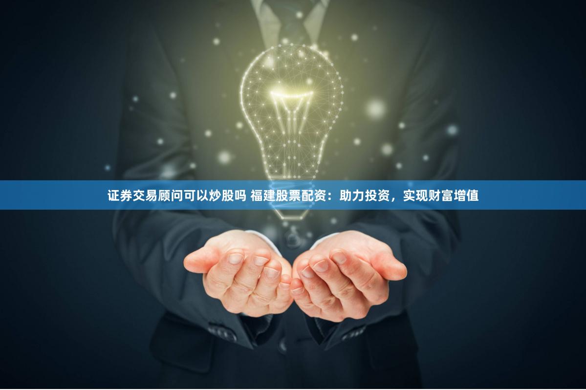 证券交易顾问可以炒股吗 福建股票配资：助力投资，实现财富增值