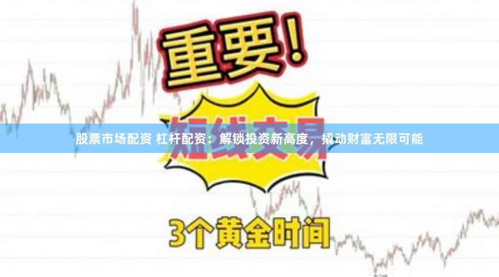 股票市场配资 杠杆配资：解锁投资新高度，撬动财富无限可能
