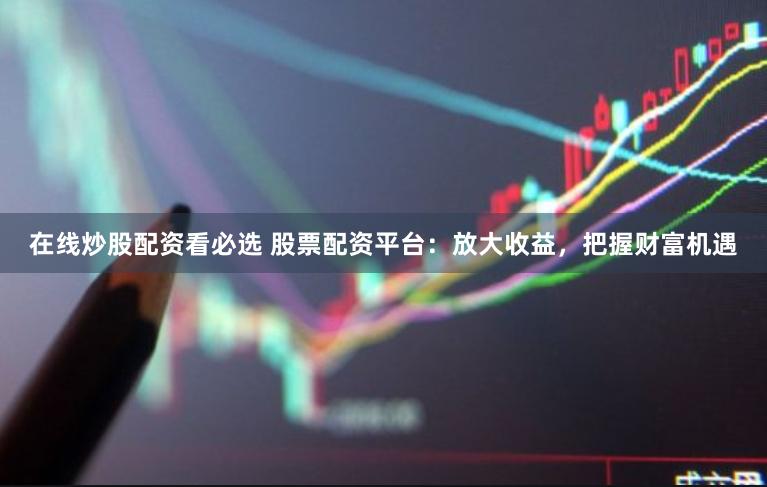 在线炒股配资看必选 股票配资平台：放大收益，把握财富机遇
