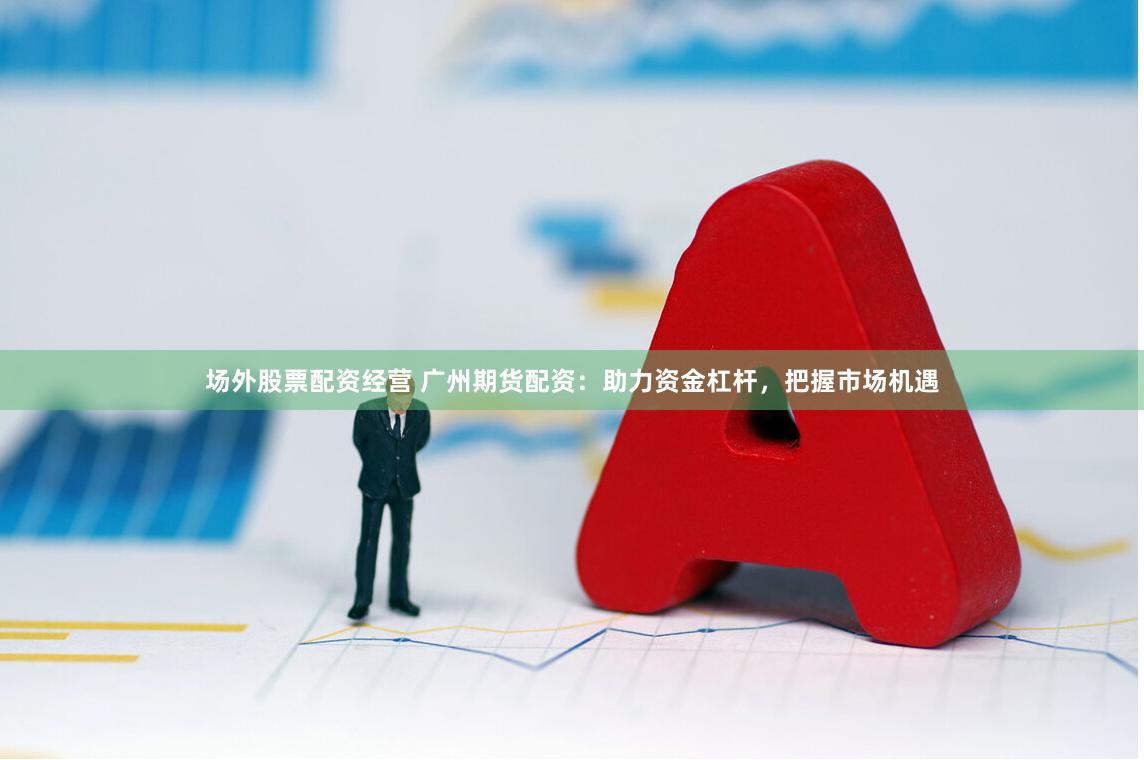 场外股票配资经营 广州期货配资：助力资金杠杆，把握市场机遇