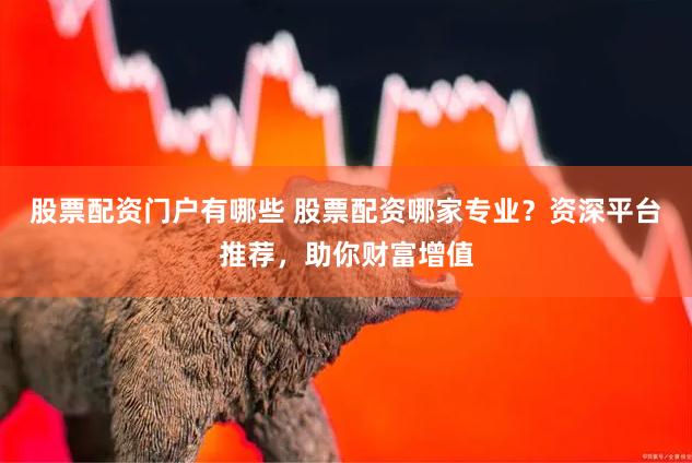 股票配资门户有哪些 股票配资哪家专业？资深平台推荐，助你财富增值