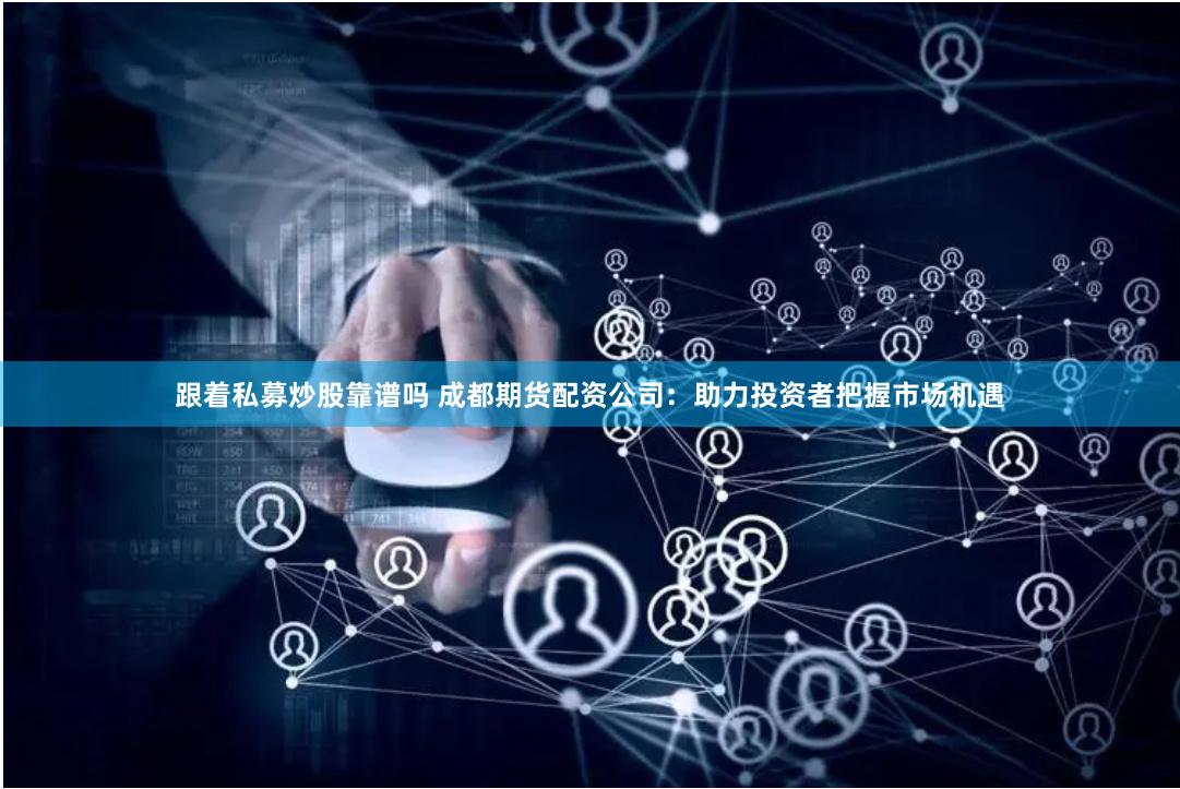 跟着私募炒股靠谱吗 成都期货配资公司：助力投资者把握市场机遇