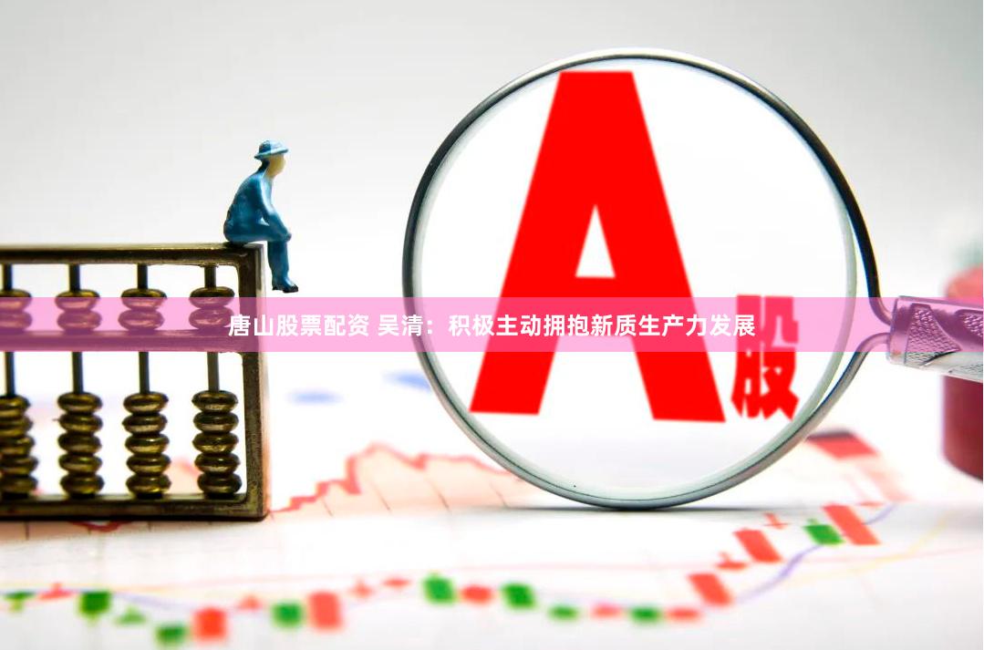 唐山股票配资 吴清：积极主动拥抱新质生产力发展