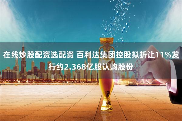 在线炒股配资选配资 百利达集团控股拟折让11%发行约2.368亿股认购股份