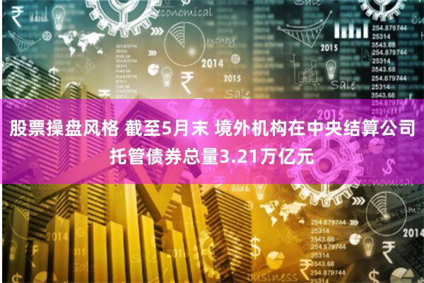 股票操盘风格 截至5月末 境外机构在中央结算公司托管债券总量3.21万亿元