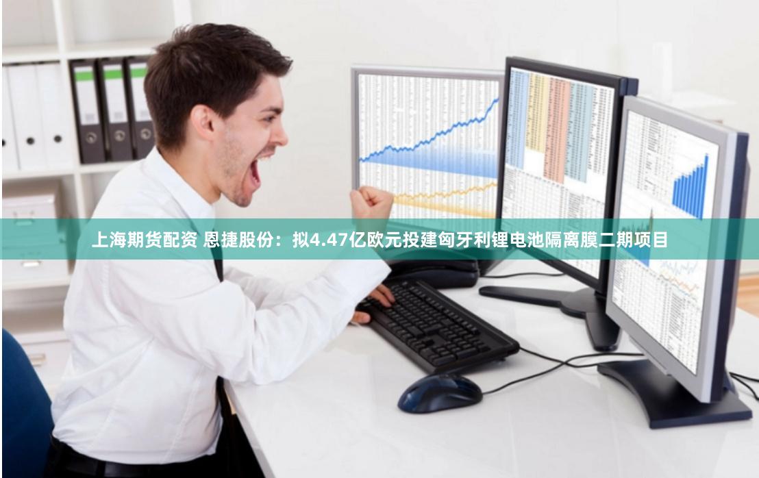 上海期货配资 恩捷股份：拟4.47亿欧元投建匈牙利锂电池隔离膜二期项目