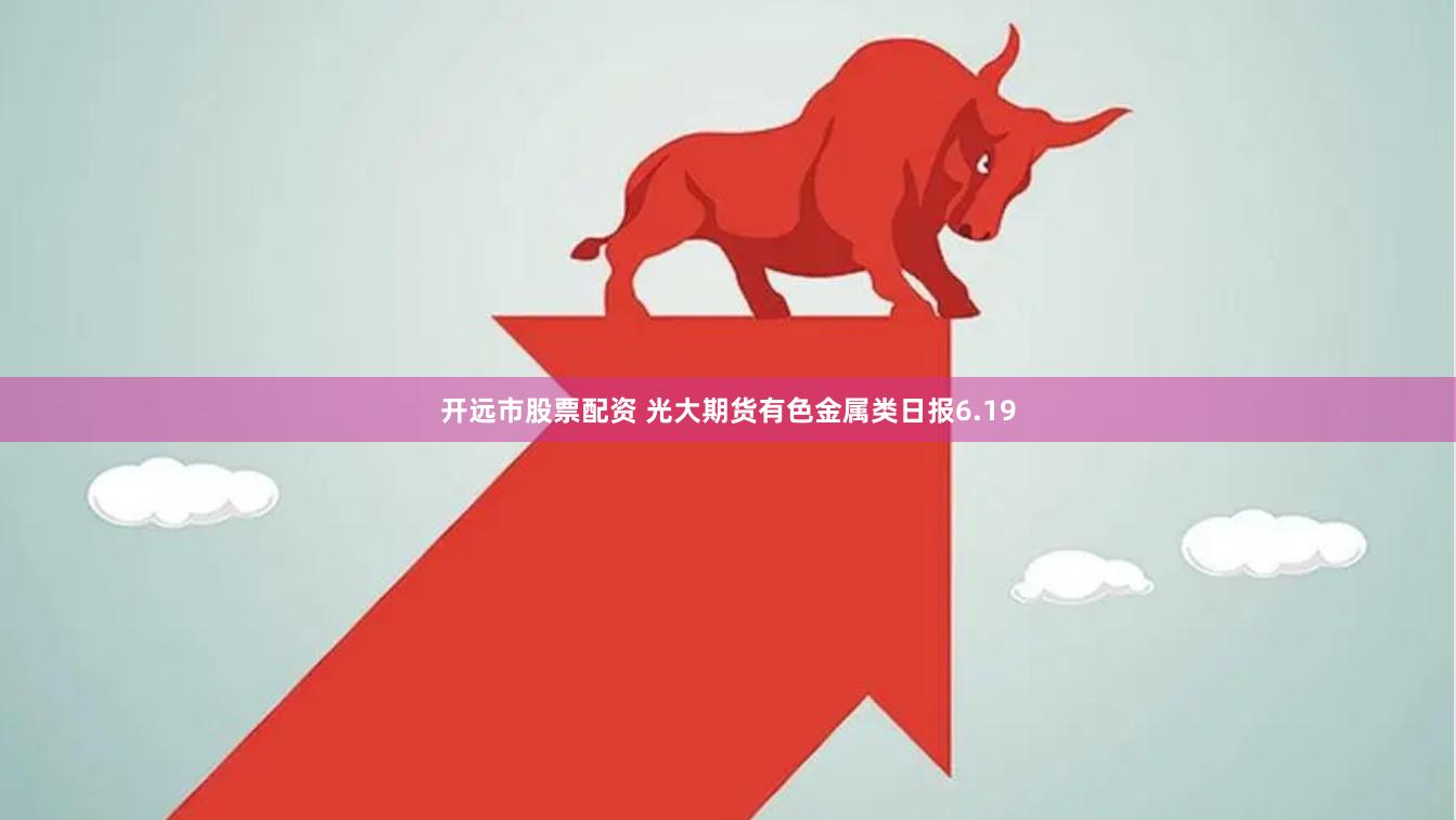 开远市股票配资 光大期货有色金属类日报6.19