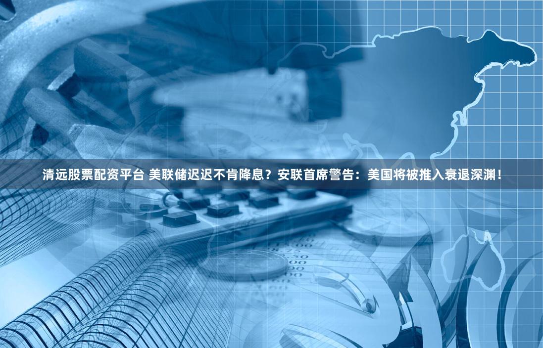 清远股票配资平台 美联储迟迟不肯降息？安联首席警告：美国将被推入衰退深渊！