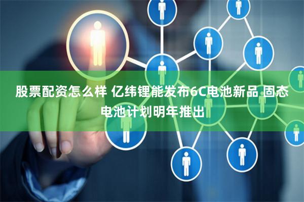 股票配资怎么样 亿纬锂能发布6C电池新品 固态电池计划明年推出