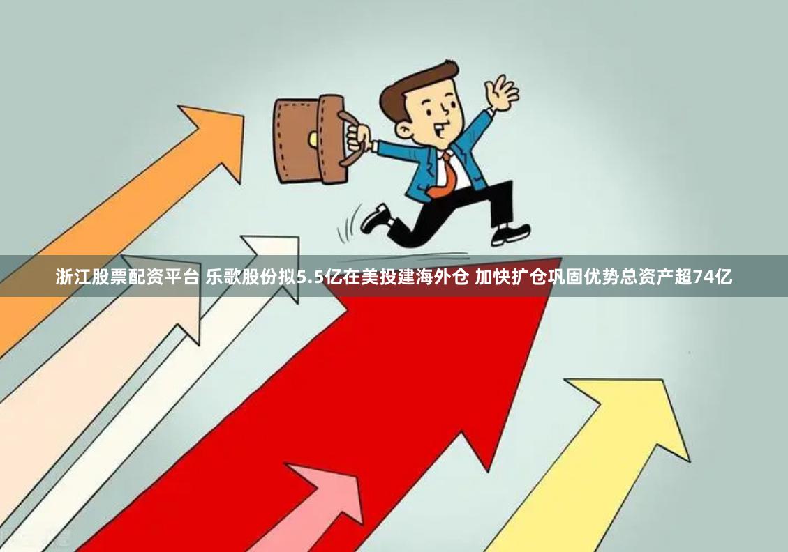 浙江股票配资平台 乐歌股份拟5.5亿在美投建海外仓 加快扩仓巩固优势总资产超74亿