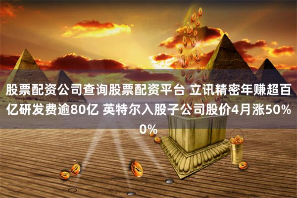 股票配资公司查询股票配资平台 立讯精密年赚超百亿研发费逾80亿 英特尔入股子公司股价4月涨50%