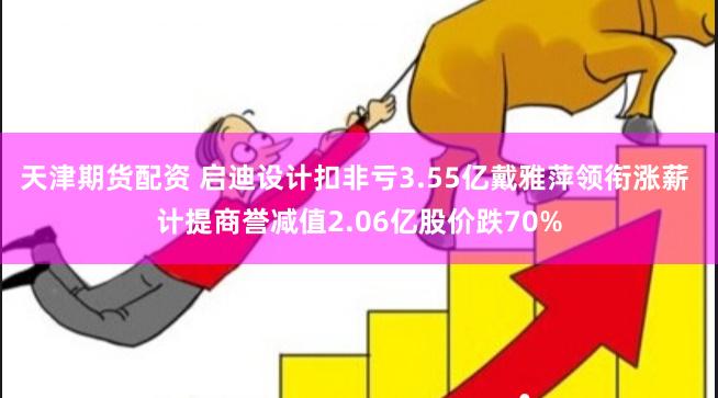 天津期货配资 启迪设计扣非亏3.55亿戴雅萍领衔涨薪 计提商誉减值2.06亿股价跌70%