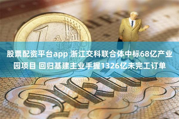 股票配资平台app 浙江交科联合体中标68亿产业园项目 回归基建主业手握1326亿未完工订单