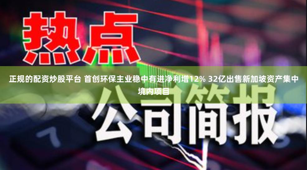 正规的配资炒股平台 首创环保主业稳中有进净利增12% 32亿出售新加坡资产集中境内项目