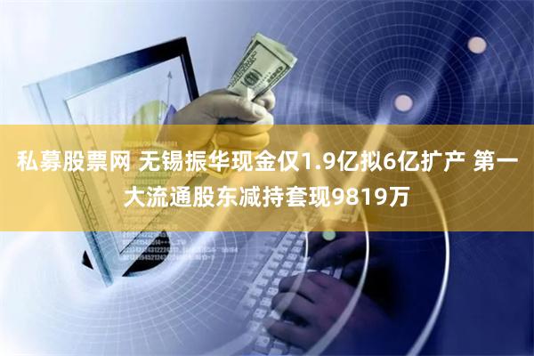 私募股票网 无锡振华现金仅1.9亿拟6亿扩产 第一大流通股东减持套现9819万