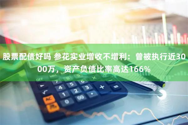 股票配债好吗 参花实业增收不增利：曾被执行近3000万，资产负债比率高达166%