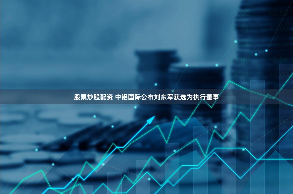 股票炒股配资 中铝国际公布刘东军获选为执行董事
