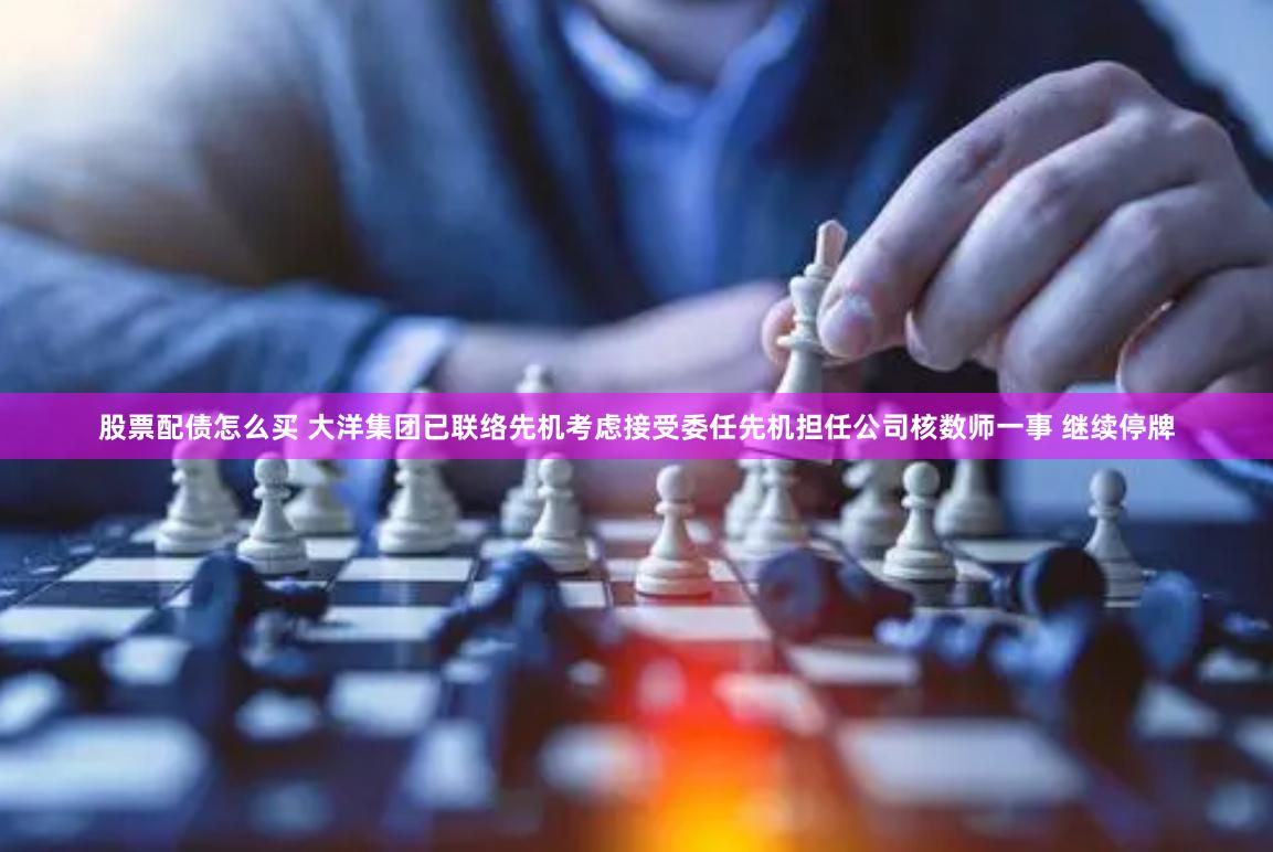 股票配债怎么买 大洋集团已联络先机考虑接受委任先机担任公司核数师一事 继续停牌