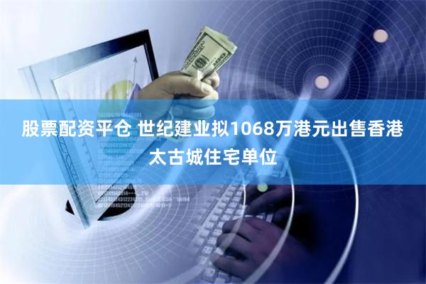 股票配资平仓 世纪建业拟1068万港元出售香港太古城住宅单位