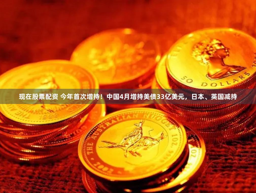 现在股票配资 今年首次增持！中国4月增持美债33亿美元，日本、英国减持