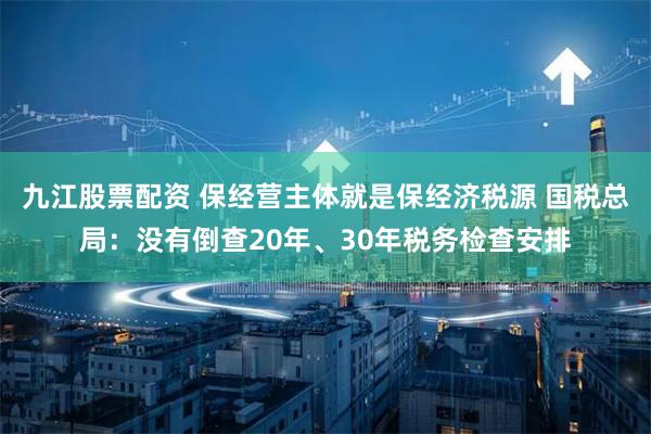 九江股票配资 保经营主体就是保经济税源 国税总局：没有倒查20年、30年税务检查安排