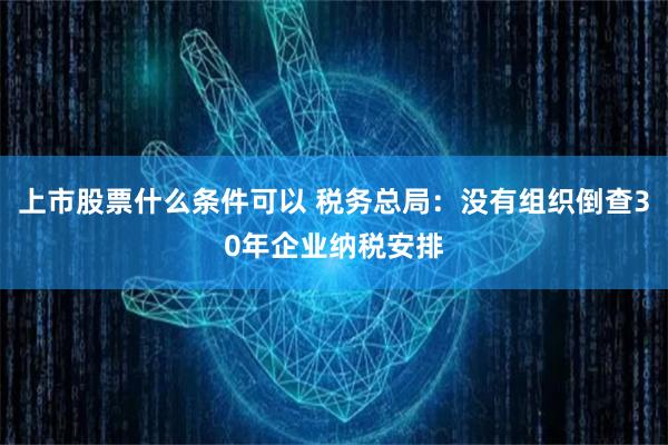 上市股票什么条件可以 税务总局：没有组织倒查30年企业纳税安排