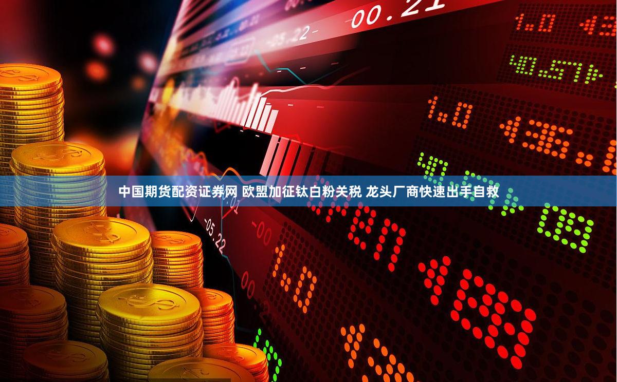 中国期货配资证券网 欧盟加征钛白粉关税 龙头厂商快速出手自救