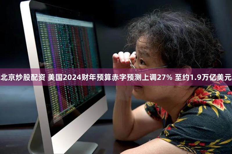 北京炒股配资 美国2024财年预算赤字预测上调27% 至约1.9万亿美元