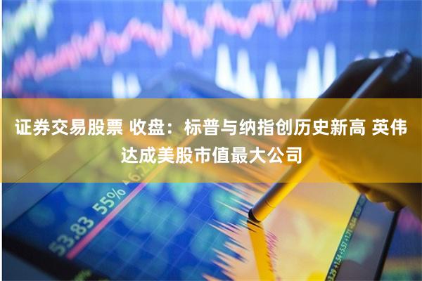 证券交易股票 收盘：标普与纳指创历史新高 英伟达成美股市值最大公司