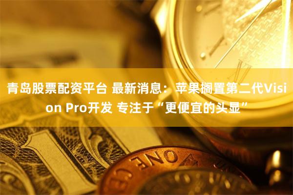青岛股票配资平台 最新消息：苹果搁置第二代Vision Pro开发 专注于“更便宜的头显”