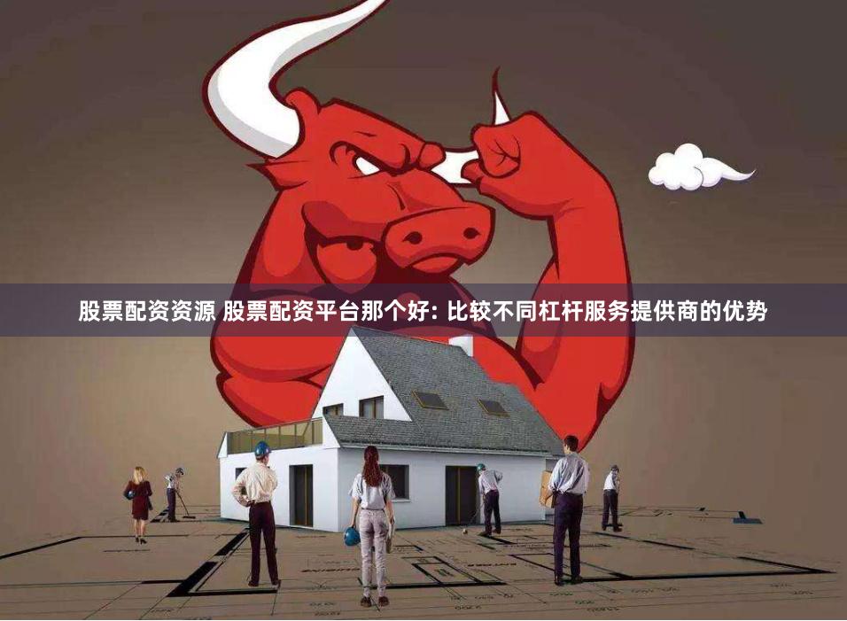 股票配资资源 股票配资平台那个好: 比较不同杠杆服务提供商的优势