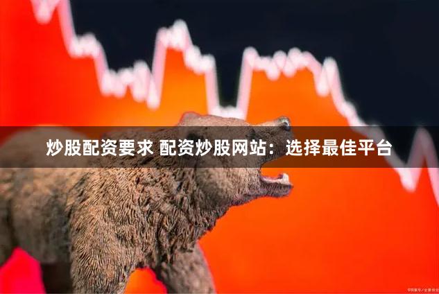 炒股配资要求 配资炒股网站：选择最佳平台