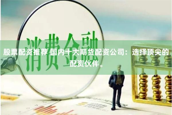 股票配资推荐 国内十大期货配资公司：选择顶尖的配资伙伴。