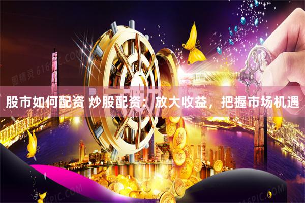 股市如何配资 炒股配资：放大收益，把握市场机遇