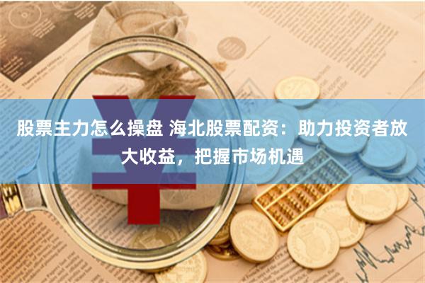 股票主力怎么操盘 海北股票配资：助力投资者放大收益，把握市场机遇