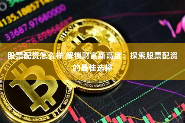 股票配资怎么样 解锁财富新高度：探索股票配资的最佳选择