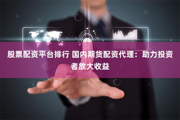 股票配资平台排行 国内期货配资代理：助力投资者放大收益
