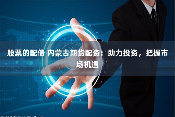 股票的配债 内蒙古期货配资：助力投资，把握市场机遇