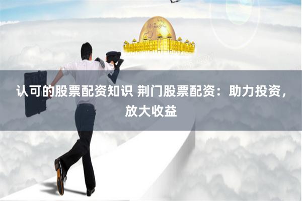 认可的股票配资知识 荆门股票配资：助力投资，放大收益