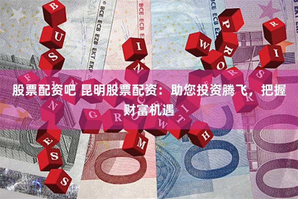 股票配资吧 昆明股票配资：助您投资腾飞，把握财富机遇