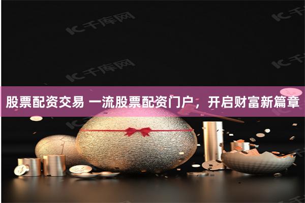 股票配资交易 一流股票配资门户,开启财富新篇章